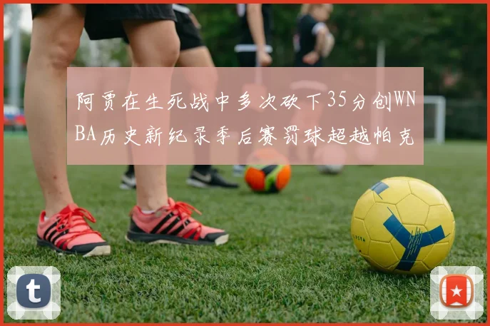 阿贾在生死战中多次砍下35分创WNBA历史新纪录季后赛罚球超越帕克荣登第五位