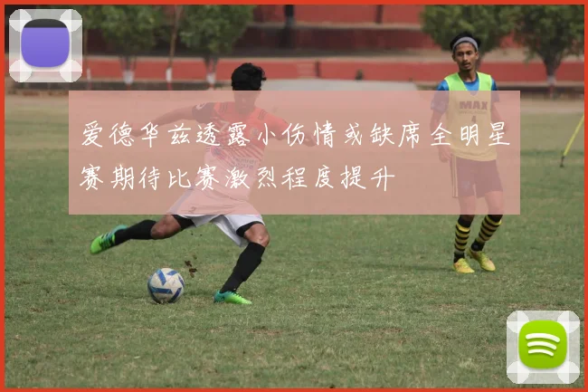爱德华兹透露小伤情或缺席全明星赛期待比赛激烈程度提升