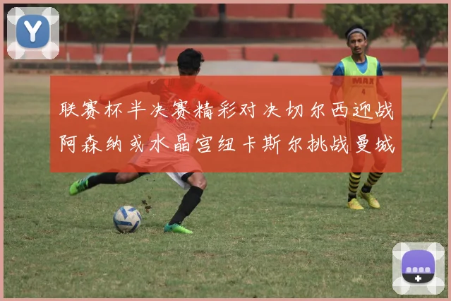 联赛杯半决赛精彩对决切尔西迎战阿森纳或水晶宫纽卡斯尔挑战曼城