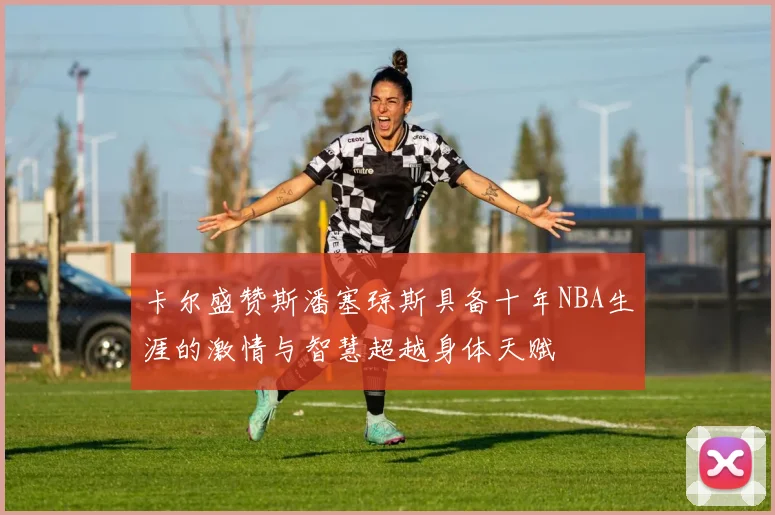 卡尔盛赞斯潘塞琼斯具备十年NBA生涯的激情与智慧超越身体天赋