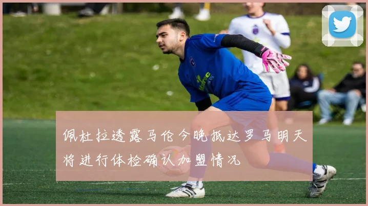 佩杜拉透露马伦今晚抵达罗马明天将进行体检确认加盟情况