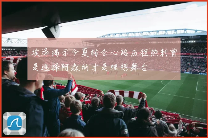 埃泽揭示今夏转会心路历程热刺曾是选择阿森纳才是理想舞台