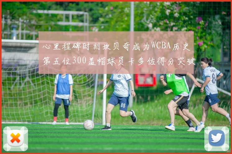 心里程碑时刻坎贝奇成为WCBA历史第五位300盖帽球员卡多佐得分突破1000大关