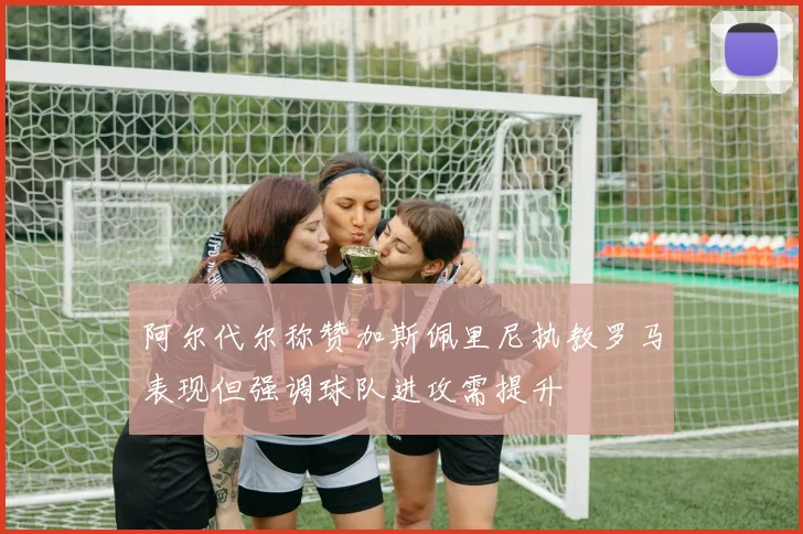 阿尔代尔称赞加斯佩里尼执教罗马表现但强调球队进攻需提升