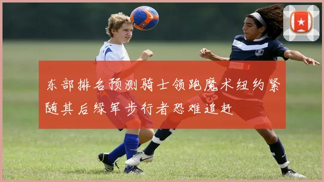 东部排名预测骑士领跑魔术纽约紧随其后绿军步行者恐难追赶