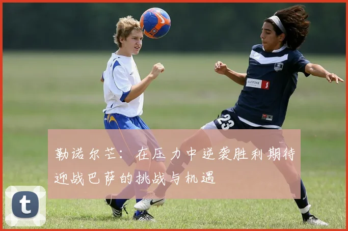 勒诺尔芒：在压力中逆袭胜利期待迎战巴萨的挑战与机遇