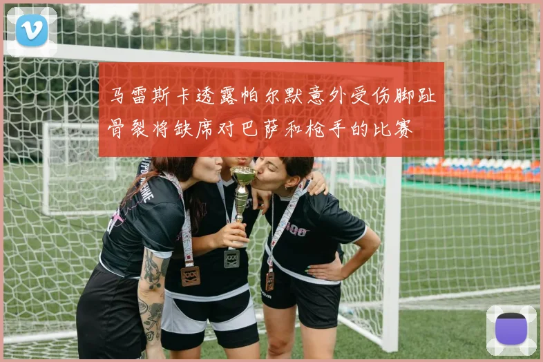 马雷斯卡透露帕尔默意外受伤脚趾骨裂将缺席对巴萨和枪手的比赛