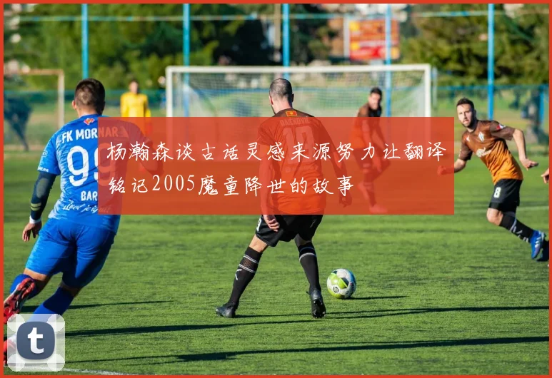 杨瀚森谈古话灵感来源努力让翻译铭记2005魔童降世的故事