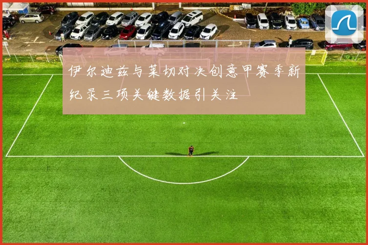 伊尔迪兹与莱切对决创意甲赛季新纪录三项关键数据引关注