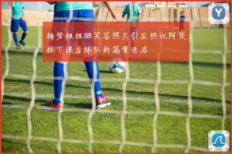 梅努姐姐晒笑容照片引发热议阿莫林下课后球队新篇章开启