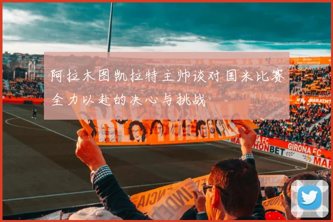 阿拉木图凯拉特主帅谈对国米比赛全力以赴的决心与挑战