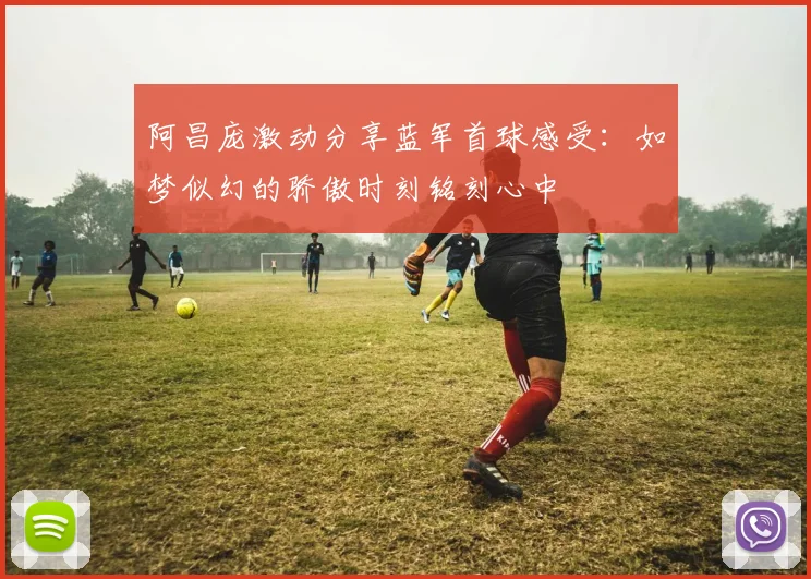 阿昌庞激动分享蓝军首球感受：如梦似幻的骄傲时刻铭刻心中