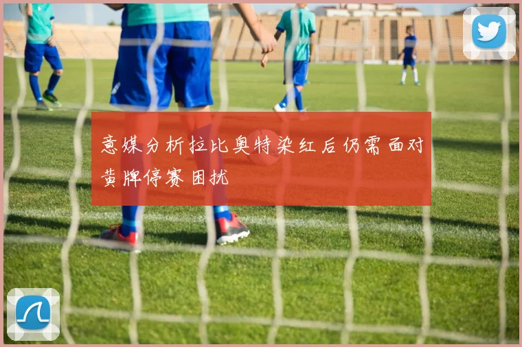 意媒分析拉比奥特染红后仍需面对黄牌停赛困扰