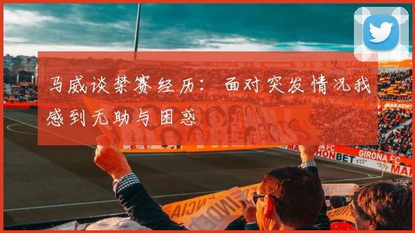 马威谈禁赛经历：面对突发情况我感到无助与困惑