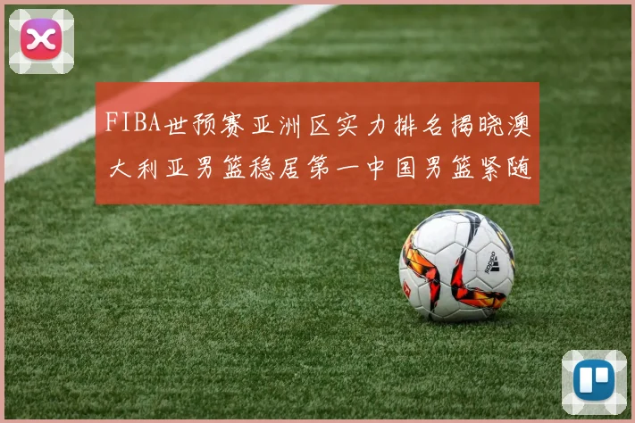 FIBA世预赛亚洲区实力排名揭晓澳大利亚男篮稳居第一中国男篮紧随其后位列第三