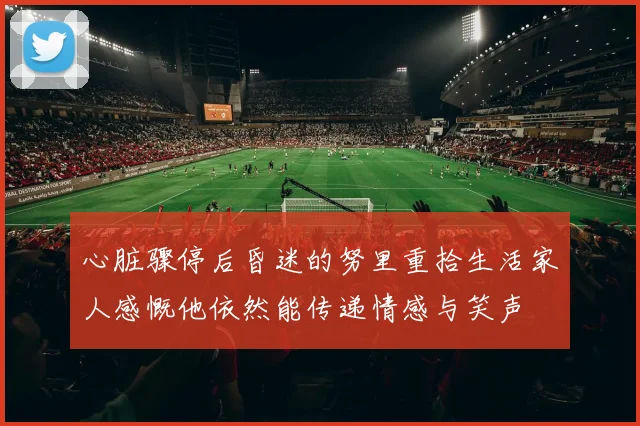 心脏骤停后昏迷的努里重拾生活家人感慨他依然能传递情感与笑声