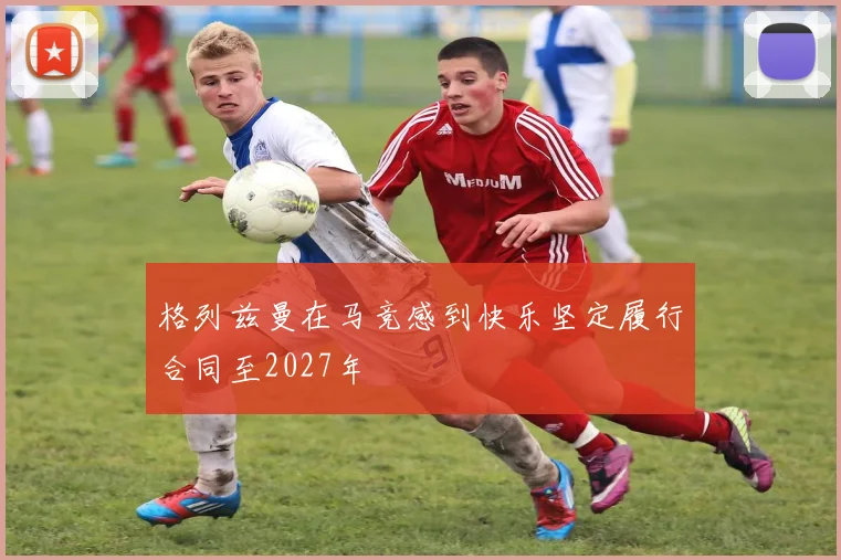 格列兹曼在马竞感到快乐坚定履行合同至2027年