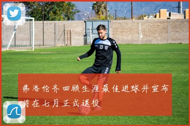 弗洛伦齐回顾生涯最佳进球并宣布将在七月正式退役