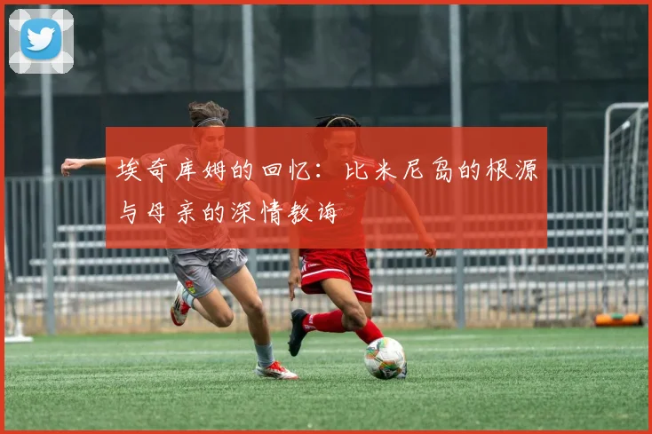 埃奇库姆的回忆：比米尼岛的根源与母亲的深情教诲