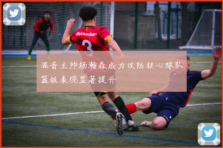 混音主帅杨瀚森成为攻防核心球队篮板表现显著提升