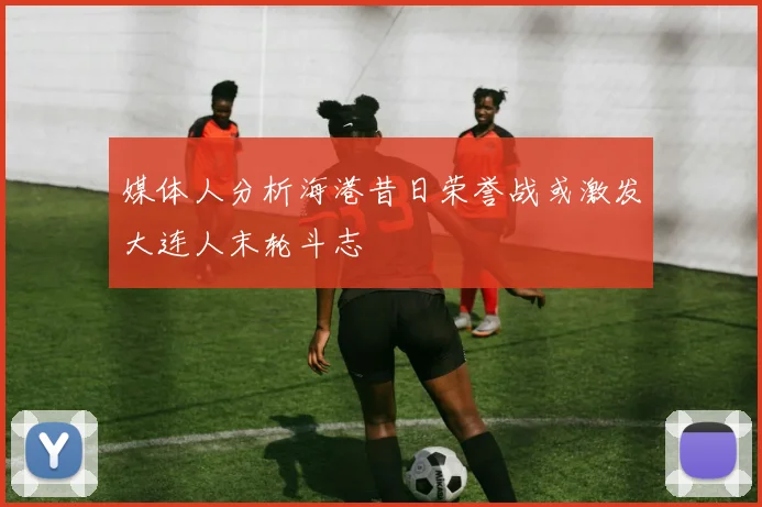 媒体人分析海港昔日荣誉战或激发大连人末轮斗志