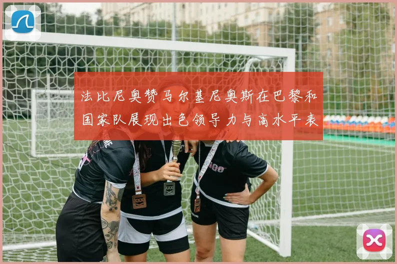 法比尼奥赞马尔基尼奥斯在巴黎和国家队展现出色领导力与高水平表现