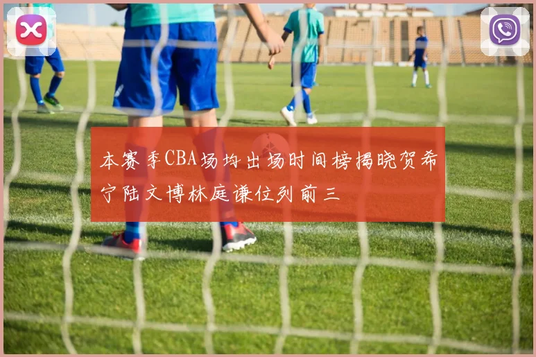 本赛季CBA场均出场时间榜揭晓贺希宁陆文博林庭谦位列前三