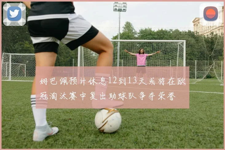 姆巴佩预计休息12到13天或将在欧冠淘汰赛中复出助球队争夺荣誉