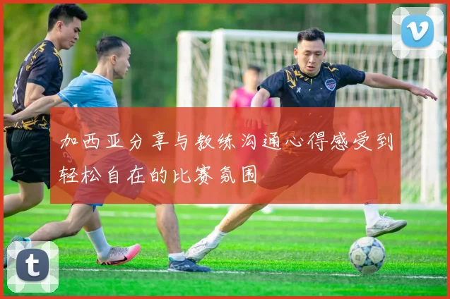 加西亚分享与教练沟通心得感受到轻松自在的比赛氛围