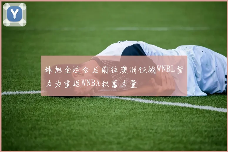 韩旭全运会后前往澳洲征战WNBL努力为重返WNBA积蓄力量