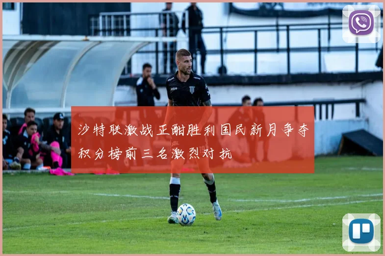 沙特联激战正酣胜利国民新月争夺积分榜前三名激烈对抗