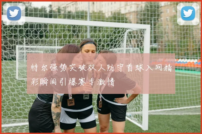 特尔强势突破双人防守首球入网精彩瞬间引爆赛季激情