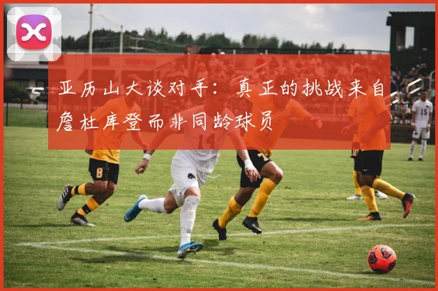 亚历山大谈对手：真正的挑战来自詹杜库登而非同龄球员