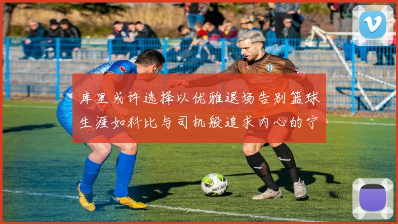 库里或许选择以优雅退场告别篮球生涯如科比与司机般追求内心的宁静