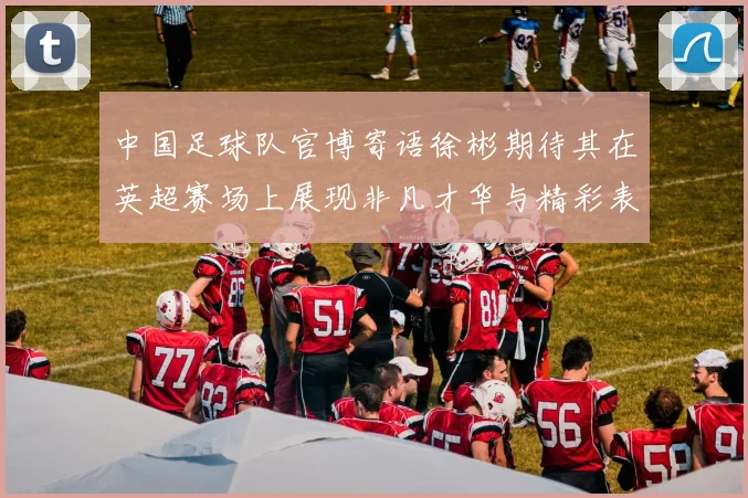 中国足球队官博寄语徐彬期待其在英超赛场上展现非凡才华与精彩表现
