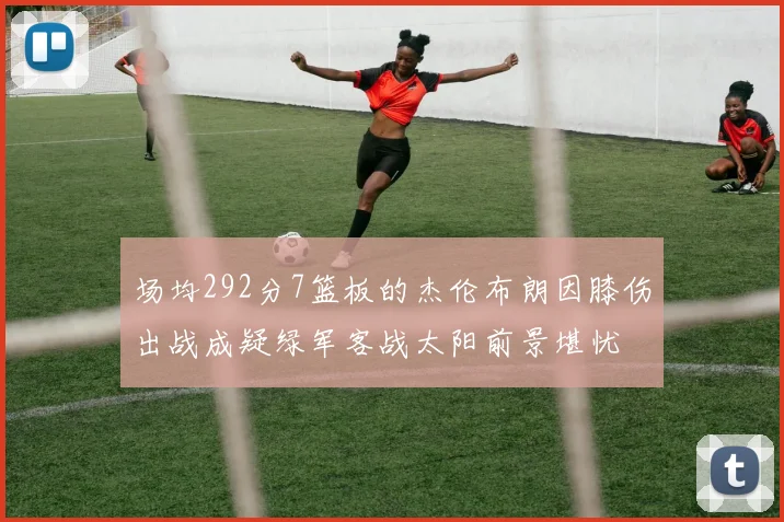 场均292分7篮板的杰伦布朗因膝伤出战成疑绿军客战太阳前景堪忧
