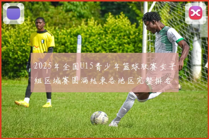 2025年全国U15青少年篮球联赛女子组区域赛圆满结束各地区完整排名揭晓
