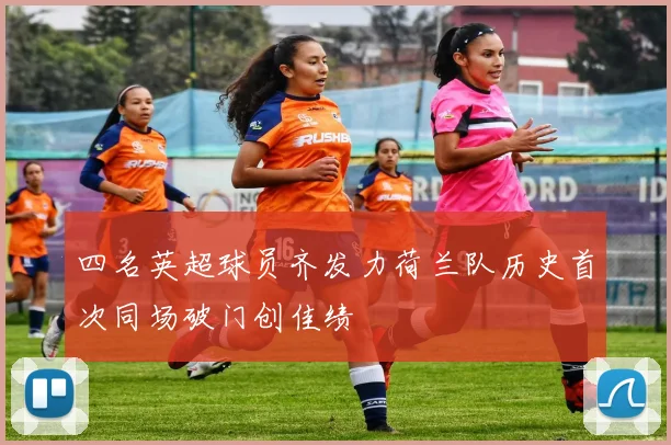 四名英超球员齐发力荷兰队历史首次同场破门创佳绩