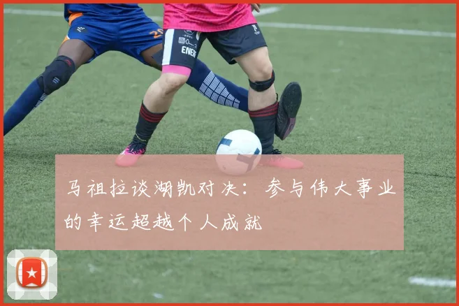 马祖拉谈湖凯对决：参与伟大事业的幸运超越个人成就