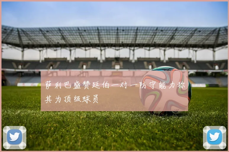 萨利巴盛赞廷伯一对一防守能力称其为顶级球员