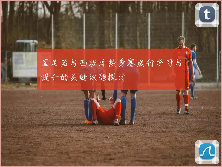 国足若与西班牙热身赛成行学习与提升的关键议题探讨
