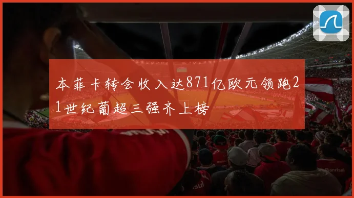 本菲卡转会收入达871亿欧元领跑21世纪葡超三强齐上榜