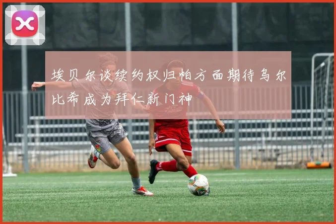 埃贝尔谈续约权归帕方面期待乌尔比希成为拜仁新门神